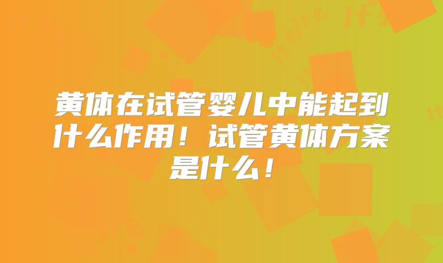 黄体在试管婴儿中能起到什么作用！试管黄体方案是什么！