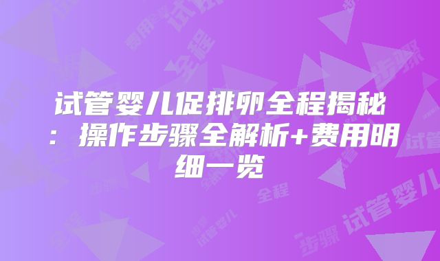 试管婴儿促排卵全程揭秘:操作步骤全解析+费用明细一览