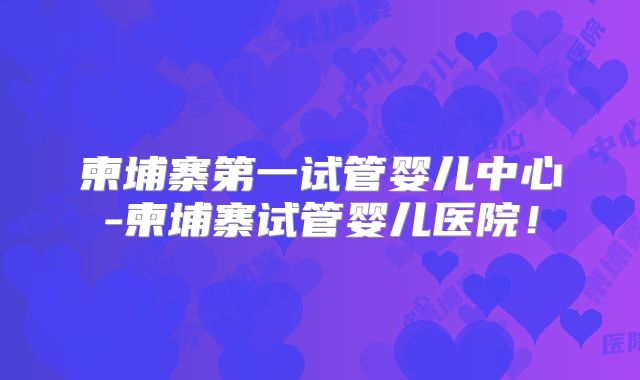 柬埔寨第一试管婴儿中心-柬埔寨试管婴儿医院！