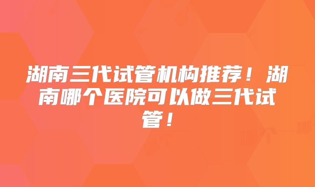 湖南三代试管机构推荐！湖南哪个医院可以做三代试管！