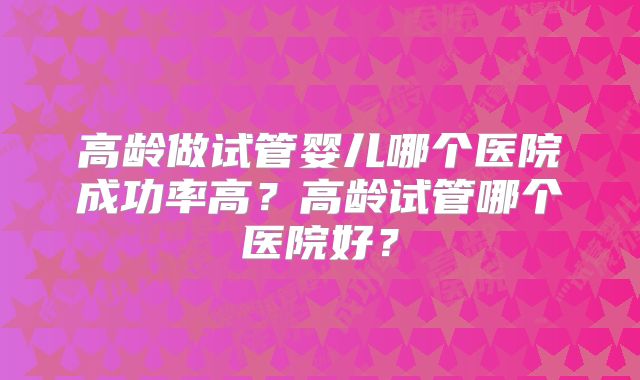 高龄做试管婴儿哪个医院成功率高？高龄试管哪个医院好？