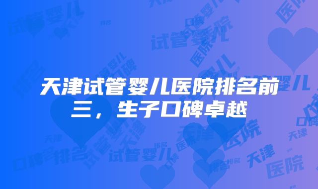 天津试管婴儿医院排名前三，生子口碑卓越