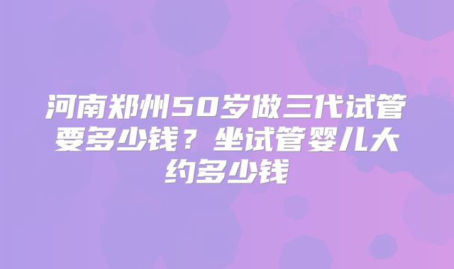 河南郑州50岁做三代试管要多少钱?坐试管婴儿大约多少钱