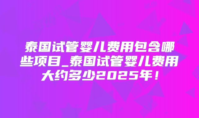 泰国试管婴儿费用包含哪些项目_泰国试管婴儿费用大约多少2025年！