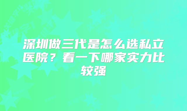 深圳做三代是怎么选私立医院?看一下哪家实力比较强