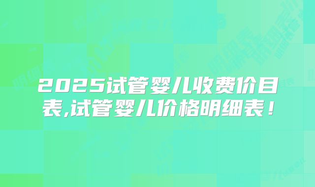 2025试管婴儿收费价目表,试管婴儿价格明细表！