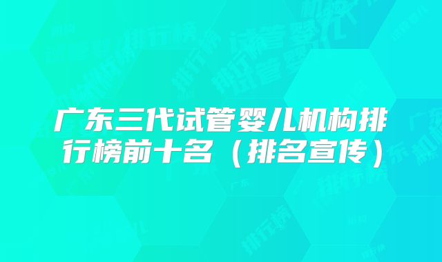 广东三代试管婴儿机构排行榜前十名(排名宣传)