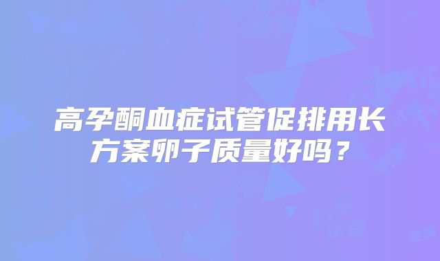 高孕酮血症试管促排用长方案卵子质量好吗?