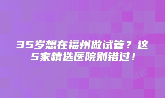 35岁想在福州做试管？这5家精选医院别错过！