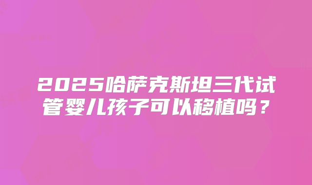 2025哈萨克斯坦三代试管婴儿孩子可以移植吗？