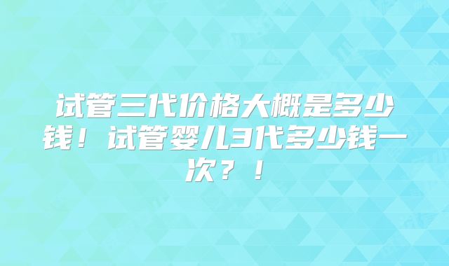 试管三代价格大概是多少钱！试管婴儿3代多少钱一次？！