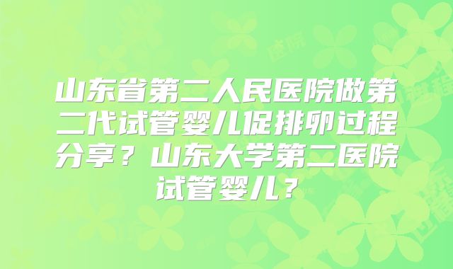 山东省第二人民医院做第二代试管婴儿促排卵过程分享？山东大学第二医院试管婴儿？