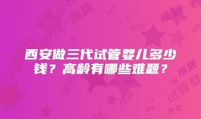 西安做三代试管婴儿多少钱?高龄有哪些难题?