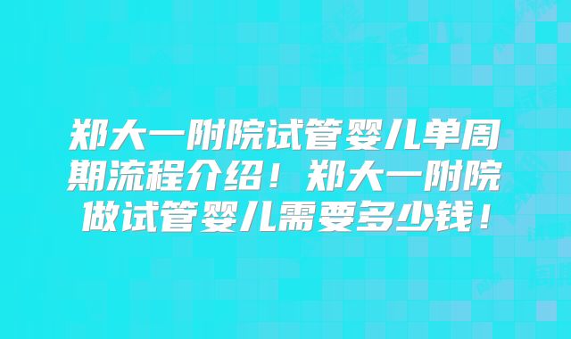 郑大一附院试管婴儿单周期流程介绍！郑大一附院做试管婴儿需要多少钱！