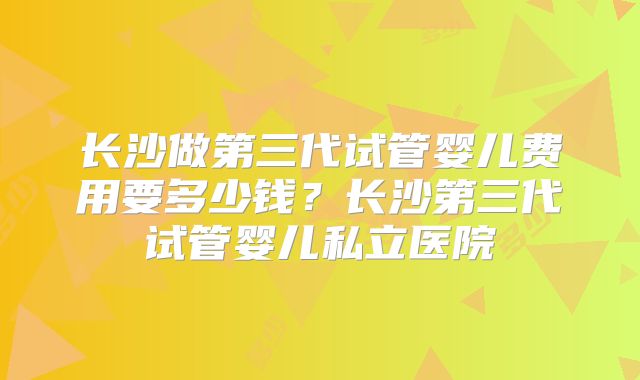 长沙做第三代试管婴儿费用要多少钱?长沙第三代试管婴儿私立医院