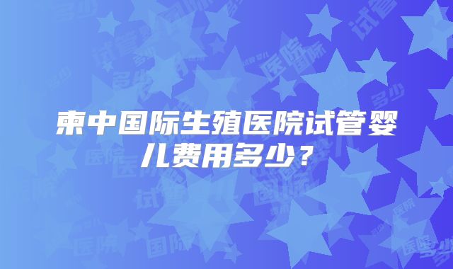 柬中国际生殖医院试管婴儿费用多少？