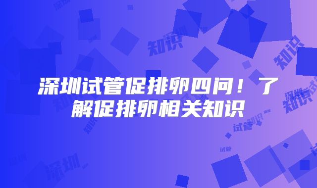 深圳试管促排卵四问！了解促排卵相关知识