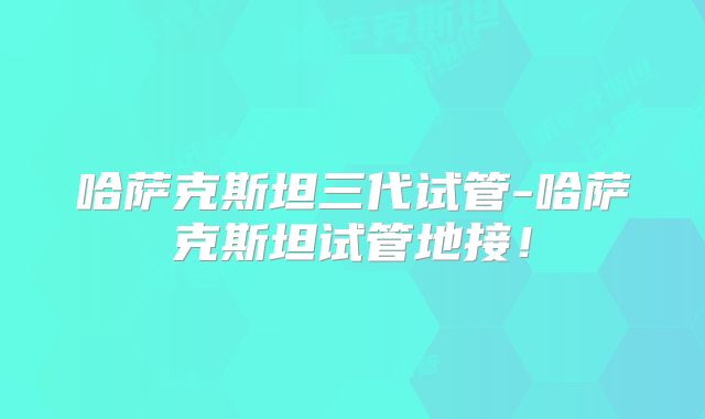 哈萨克斯坦三代试管-哈萨克斯坦试管地接！