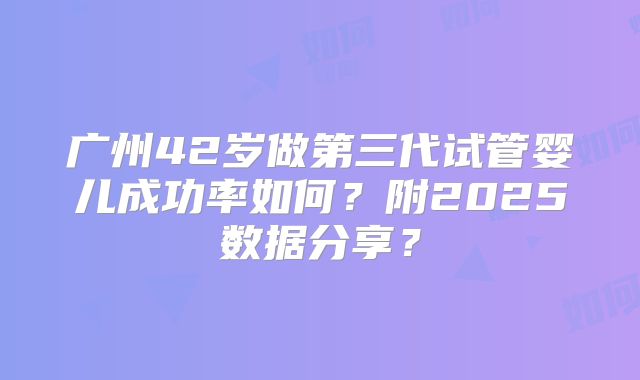 广州42岁做第三代试管婴儿成功率如何？附2025数据分享？