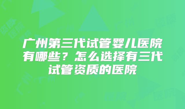 广州第三代试管婴儿医院有哪些？怎么选择有三代试管资质的医院