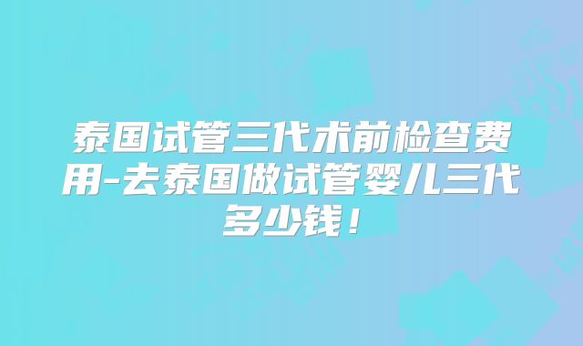 泰国试管三代术前检查费用-去泰国做试管婴儿三代多少钱！