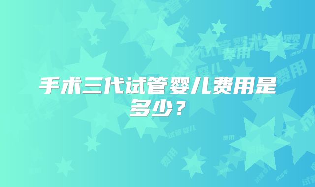 手术三代试管婴儿费用是多少?
