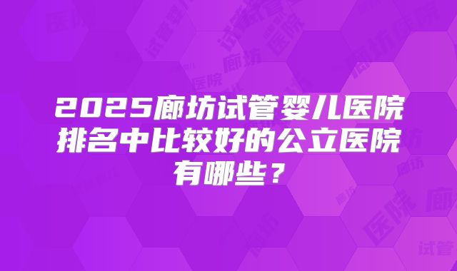2025廊坊试管婴儿医院排名中比较好的公立医院有哪些？