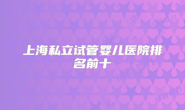 上海私立试管婴儿医院排名前十