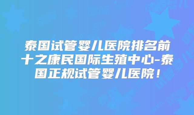 泰国试管婴儿医院排名前十之康民国际生殖中心-泰国正规试管婴儿医院!