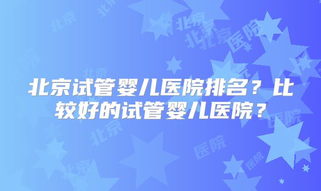 北京试管婴儿医院排名？比较好的试管婴儿医院？