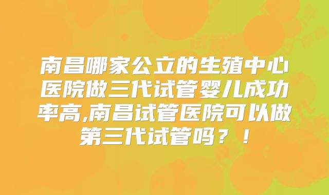 南昌哪家公立的生殖中心医院做三代试管婴儿成功率高,南昌试管医院可以做第三代试管吗？！