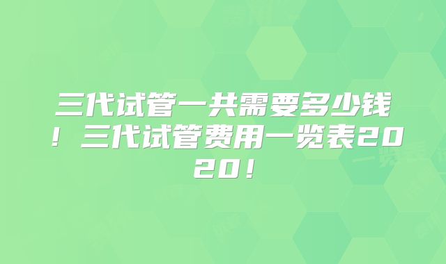 三代试管一共需要多少钱！三代试管费用一览表2020！