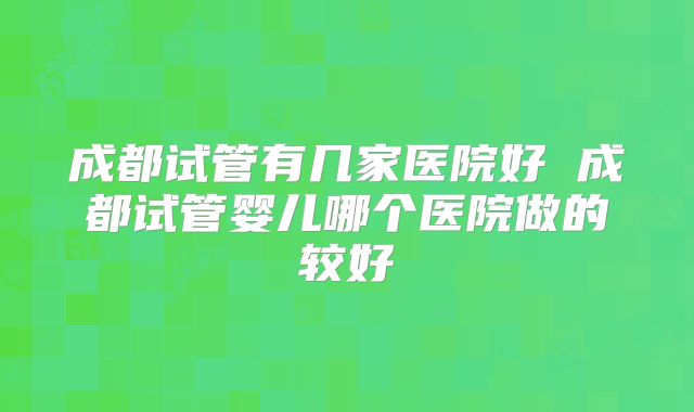 成都试管有几家医院好 成都试管婴儿哪个医院做的较好
