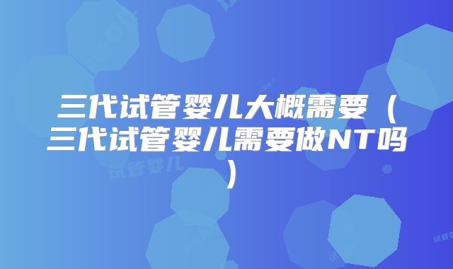 三代试管婴儿大概需要（三代试管婴儿需要做NT吗）