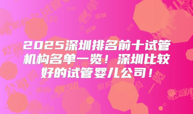 2025深圳排名前十试管机构名单一览!深圳比较好的试管婴儿公司!
