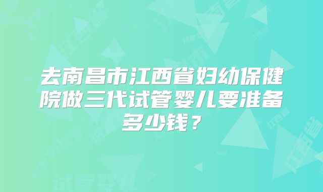 去南昌市江西省妇幼保健院做三代试管婴儿要准备多少钱？
