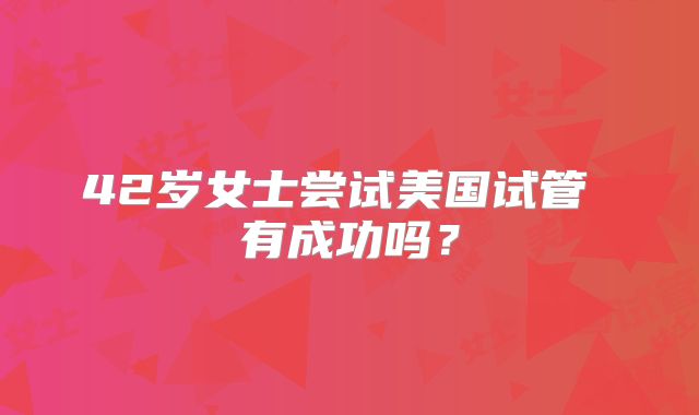 42岁女士尝试美国试管 有成功吗？