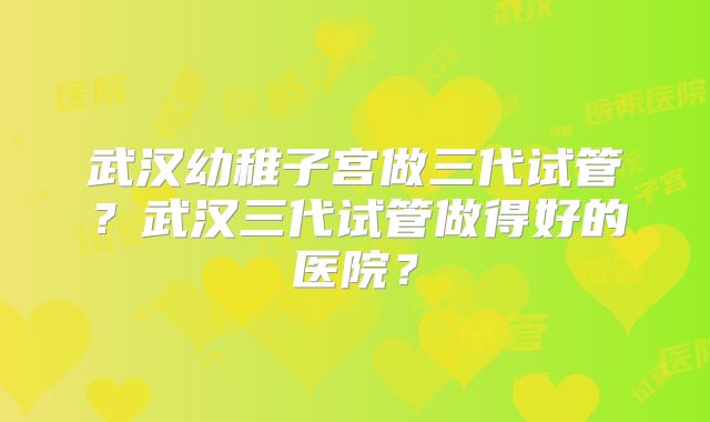 武汉幼稚子宫做三代试管？武汉三代试管做得好的医院？