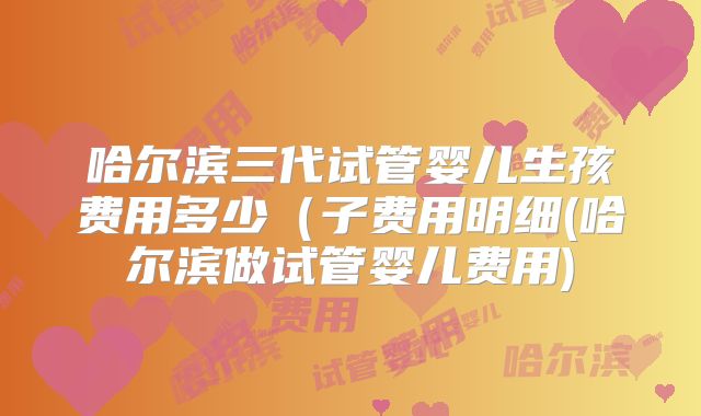 哈尔滨三代试管婴儿生孩费用多少(子费用明细(哈尔滨做试管婴儿费用)