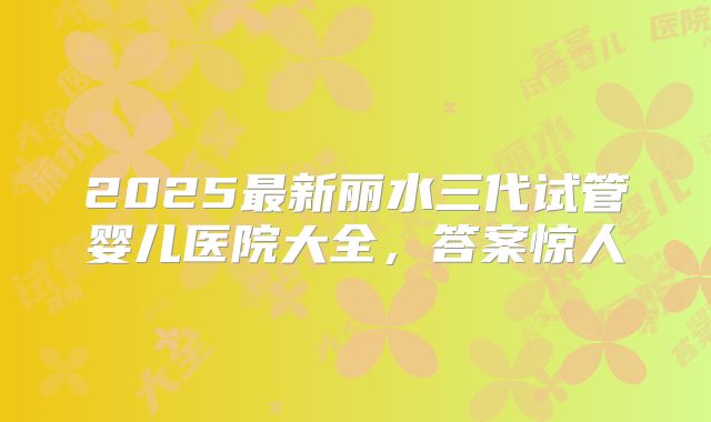 2025最新丽水三代试管婴儿医院大全，答案惊人