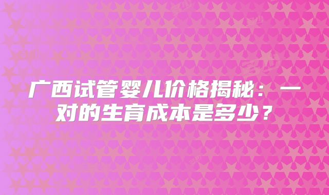 广西试管婴儿价格揭秘:一对的生育成本是多少?