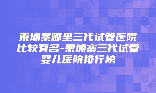 柬埔寨哪里三代试管医院比较有名-柬埔寨三代试管婴儿医院排行榜