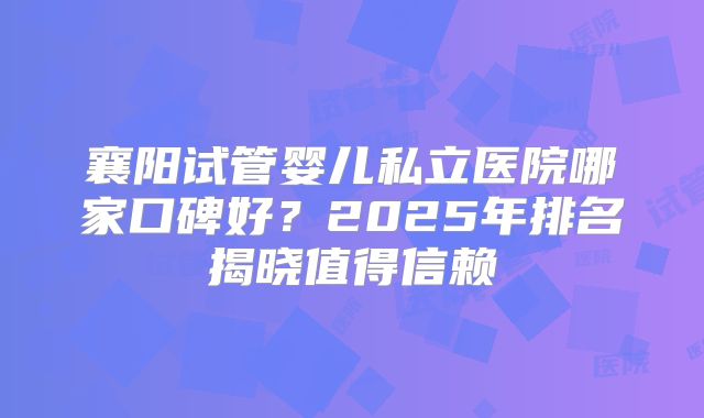 襄阳试管婴儿私立医院哪家口碑好？2025年排名揭晓值得信赖