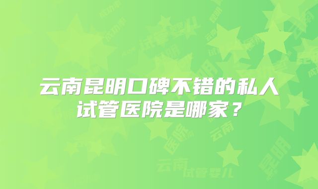 云南昆明口碑不错的私人试管医院是哪家？