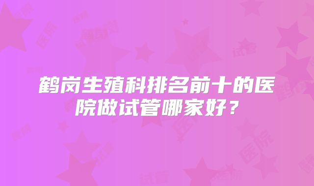 鹤岗生殖科排名前十的医院做试管哪家好？