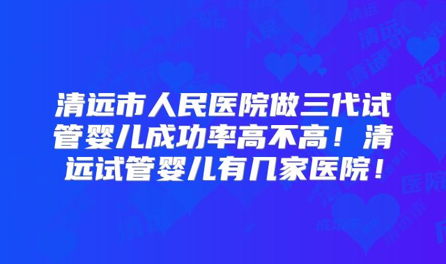 清远市人民医院做三代试管婴儿成功率高不高！清远试管婴儿有几家医院！