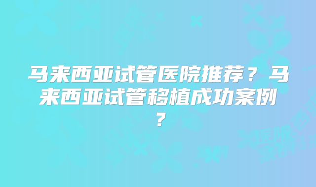 马来西亚试管医院推荐?马来西亚试管移植成功案例?