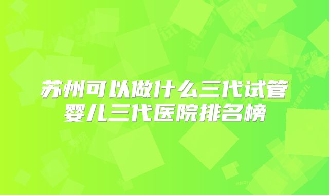 苏州可以做什么三代试管婴儿三代医院排名榜