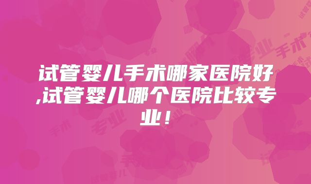 试管婴儿手术哪家医院好,试管婴儿哪个医院比较专业!