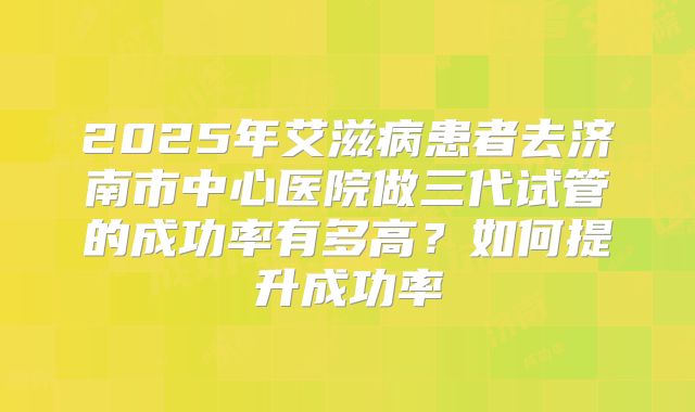 2025年艾滋病患者去济南市中心医院做三代试管的成功率有多高?如何提升成功率